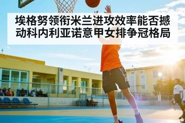 埃格努领衔米兰进攻效率能否撼动科内利亚诺意甲女排争冠格局 | App